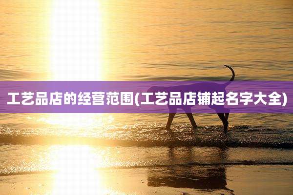 工艺品店的经营范围(工艺品店铺起名字大全)