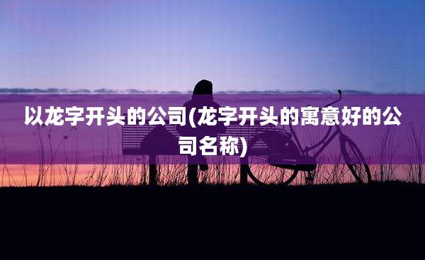 以龙字开头的公司(龙字开头的寓意好的公司名称)