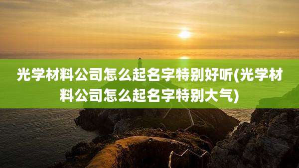 光学材料公司怎么起名字特别好听(光学材料公司怎么起名字特别大气)