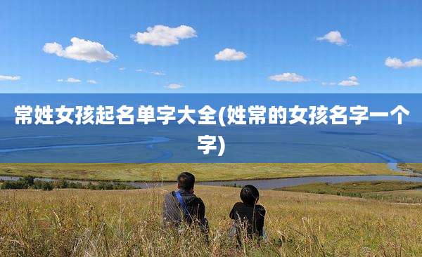 常姓女孩起名单字大全(姓常的女孩名字一个字)