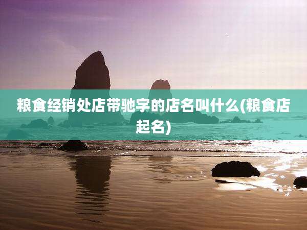 粮食经销处店带驰字的店名叫什么(粮食店起名)
