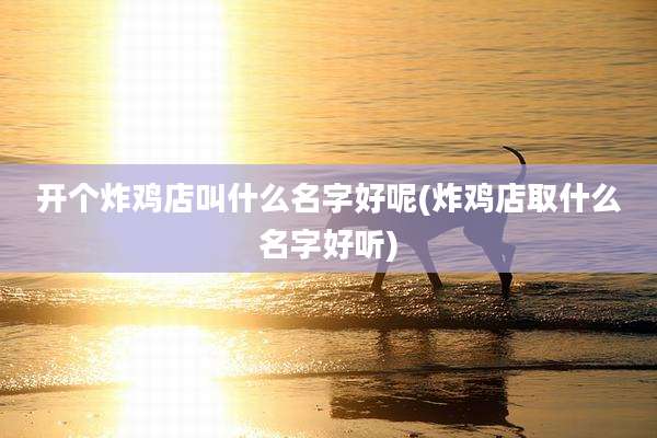 开个炸鸡店叫什么名字好呢(炸鸡店取什么名字好听)
