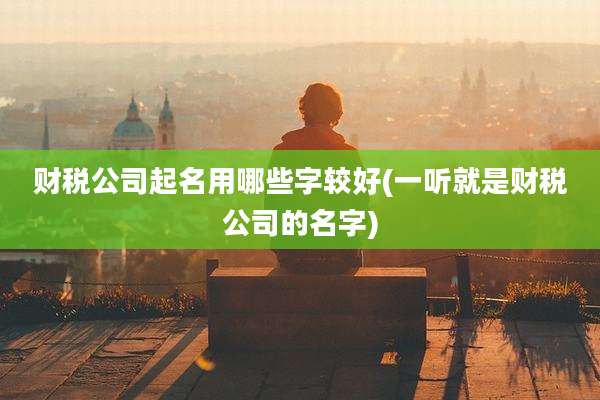 财税公司起名用哪些字较好(一听就是财税公司的名字)