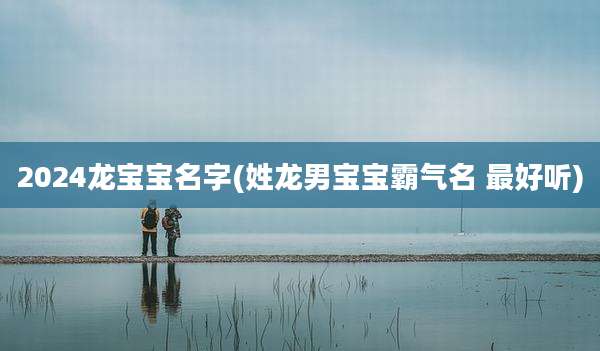 2024龙宝宝名字(姓龙男宝宝霸气名 最好听)