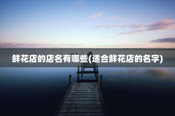 鲜花店的店名有哪些(适合鲜花店的名字)