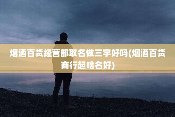 烟酒百货经营部取名做三字好吗(烟酒百货商行起啥名好)