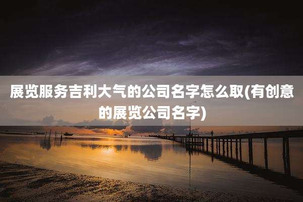 展览服务吉利大气的公司名字怎么取(有创意的展览公司名字)