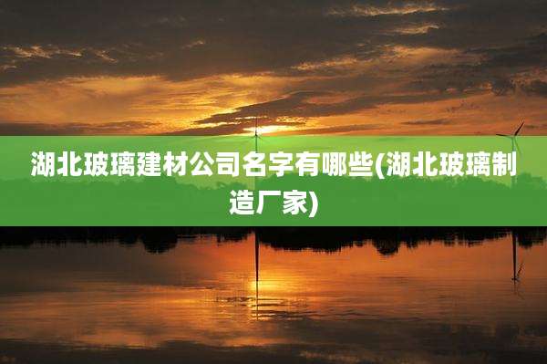 湖北玻璃建材公司名字有哪些(湖北玻璃制造厂家)