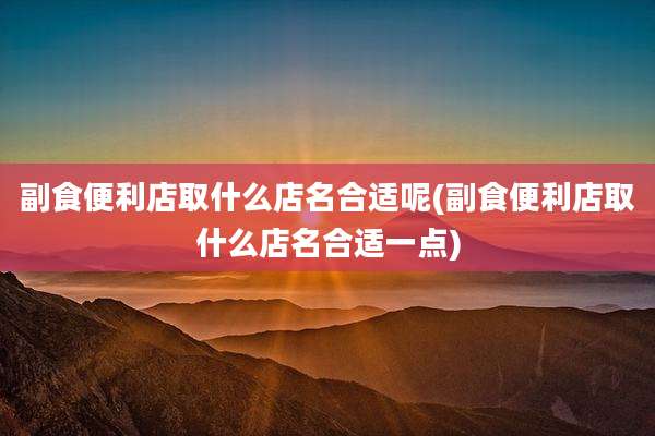 副食便利店取什么店名合适呢(副食便利店取什么店名合适一点)