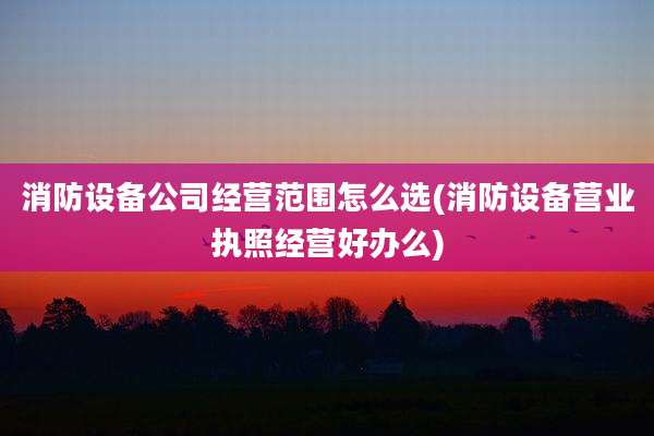 消防设备公司经营范围怎么选(消防设备营业执照经营好办么)