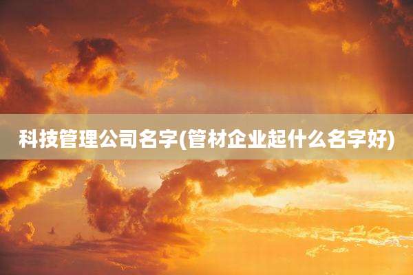 科技管理公司名字(管材企业起什么名字好)