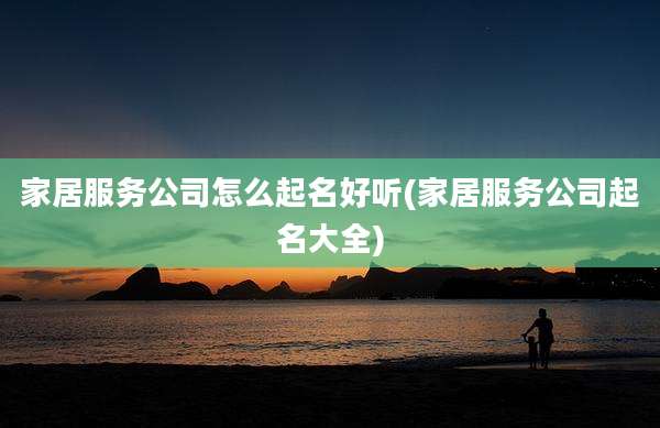 家居服务公司怎么起名好听(家居服务公司起名大全)
