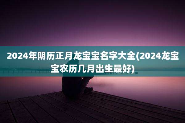 2024年阴历正月龙宝宝名字大全(2024龙宝宝农历几月出生最好)