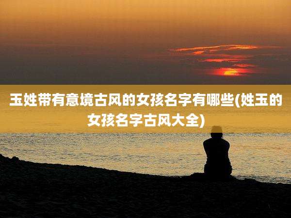 玉姓带有意境古风的女孩名字有哪些(姓玉的女孩名字古风大全)