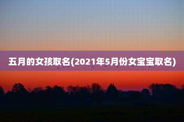 五月的女孩取名(2021年5月份女宝宝取名)