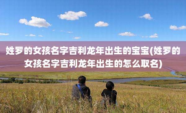 姓罗的女孩名字吉利龙年出生的宝宝(姓罗的女孩名字吉利龙年出生的怎么取名)