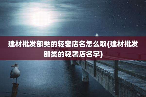 建材批发部类的轻奢店名怎么取(建材批发部类的轻奢店名字)