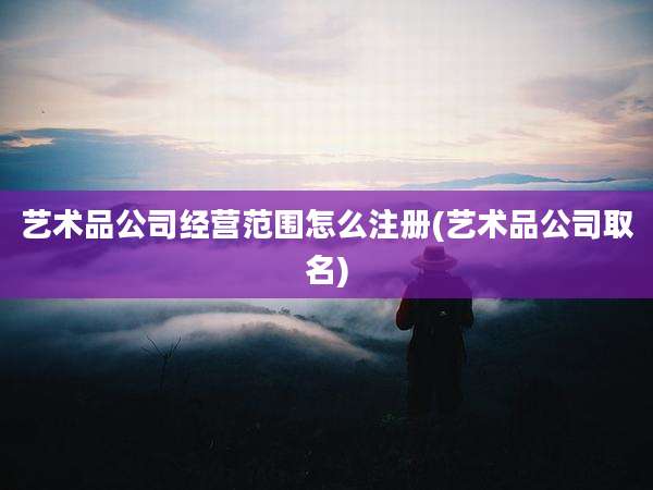 艺术品公司经营范围怎么注册(艺术品公司取名)