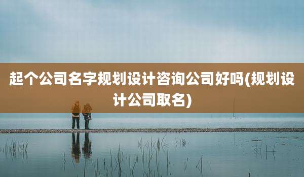 起个公司名字规划设计咨询公司好吗(规划设计公司取名)