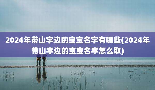2024年带山字边的宝宝名字有哪些(2024年带山字边的宝宝名字怎么取)