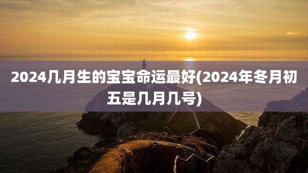 2024几月生的宝宝命运最好(2024年冬月初五是几月几号)