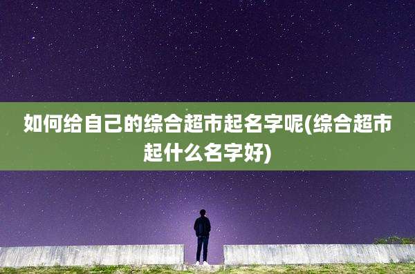 如何给自己的综合超市起名字呢(综合超市起什么名字好)