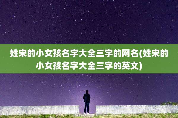 姓宋的小女孩名字大全三字的网名(姓宋的小女孩名字大全三字的英文)