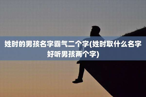 姓时的男孩名字霸气二个字(姓时取什么名字好听男孩两个字)