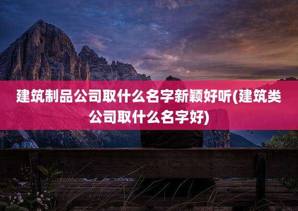 建筑制品公司取什么名字新颖好听(建筑类公司取什么名字好)