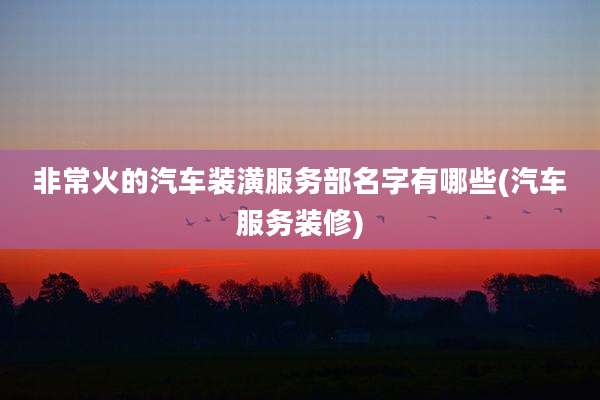 非常火的汽车装潢服务部名字有哪些(汽车服务装修)