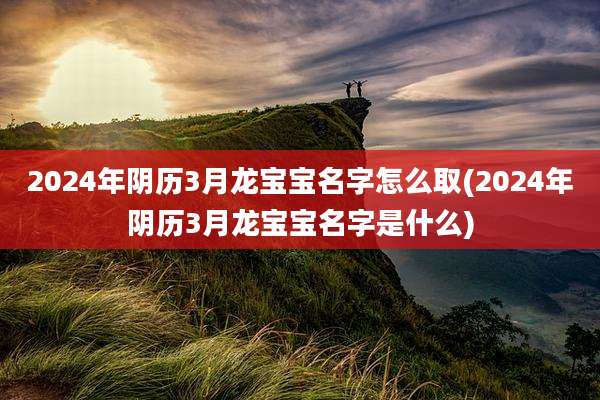 2024年阴历3月龙宝宝名字怎么取(2024年阴历3月龙宝宝名字是什么)