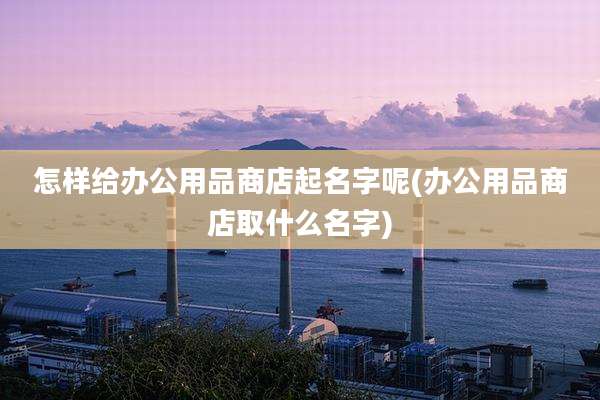 怎样给办公用品商店起名字呢(办公用品商店取什么名字)