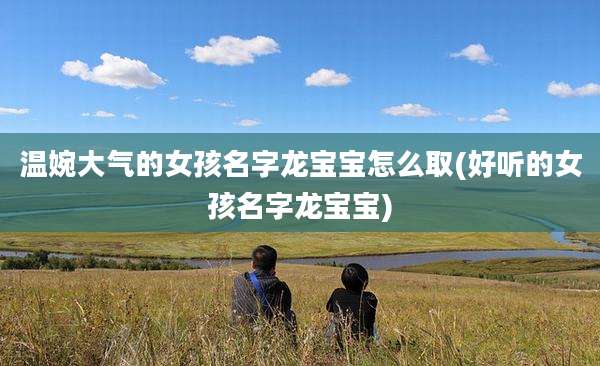 温婉大气的女孩名字龙宝宝怎么取(好听的女孩名字龙宝宝)