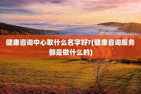 健康咨询中心取什么名字好?(健康咨询服务部是做什么的)