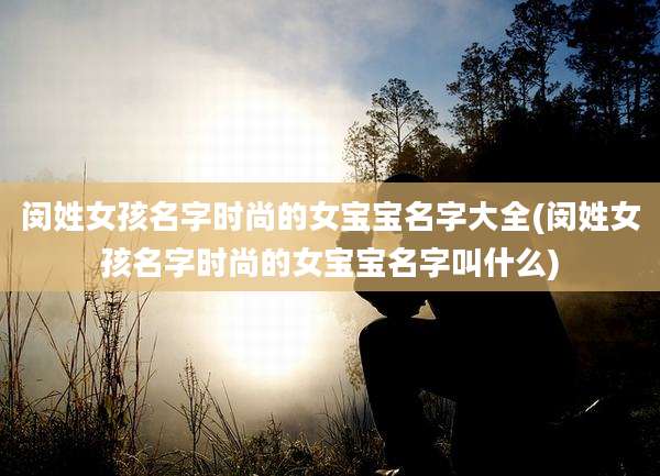 闵姓女孩名字时尚的女宝宝名字大全(闵姓女孩名字时尚的女宝宝名字叫什么)