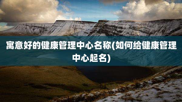 寓意好的健康管理中心名称(如何给健康管理中心起名)
