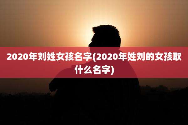 2020年刘姓女孩名字(2020年姓刘的女孩取什么名字)