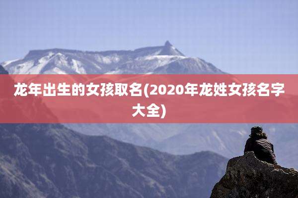 龙年出生的女孩取名(2020年龙姓女孩名字大全)