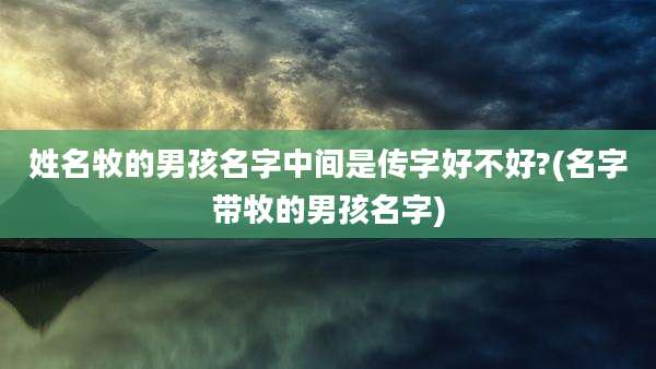姓名牧的男孩名字中间是传字好不好?(名字带牧的男孩名字)