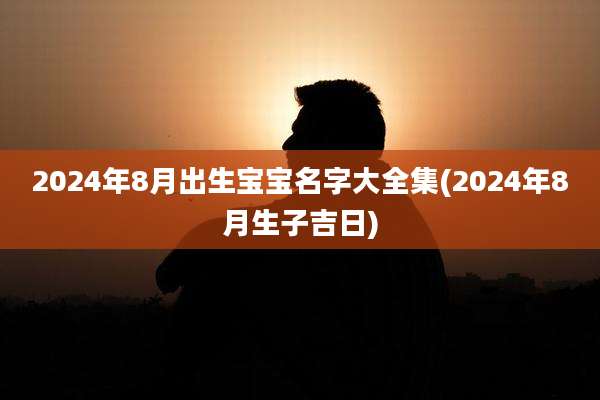 2024年8月出生宝宝名字大全集(2024年8月生子吉日)
