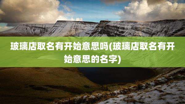 玻璃店取名有开始意思吗(玻璃店取名有开始意思的名字)