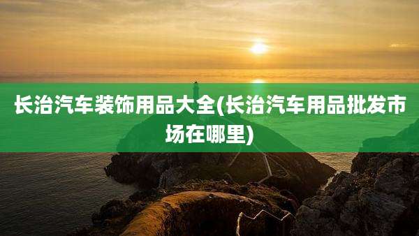 长治汽车装饰用品大全(长治汽车用品批发市场在哪里)