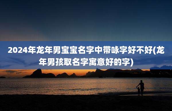 2024年龙年男宝宝名字中带咏字好不好(龙年男孩取名字寓意好的字)