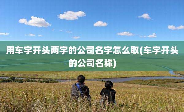用车字开头两字的公司名字怎么取(车字开头的公司名称)