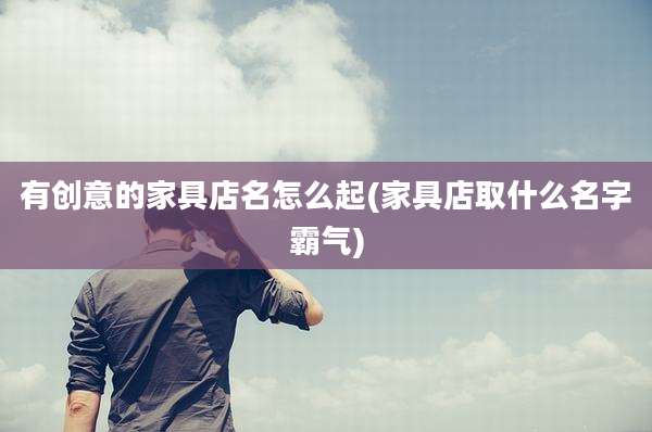 有创意的家具店名怎么起(家具店取什么名字霸气)