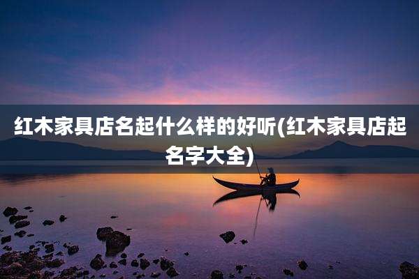 红木家具店名起什么样的好听(红木家具店起名字大全)