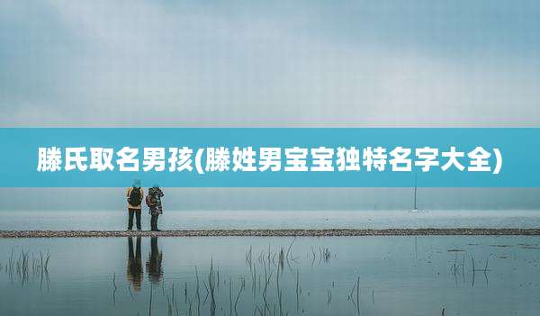 滕氏取名男孩(滕姓男宝宝独特名字大全)