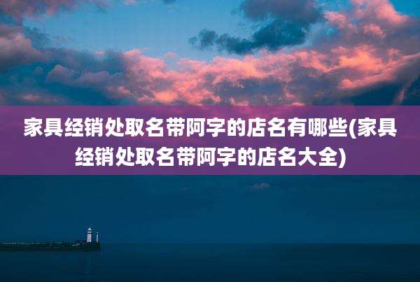 家具经销处取名带阿字的店名有哪些(家具经销处取名带阿字的店名大全)