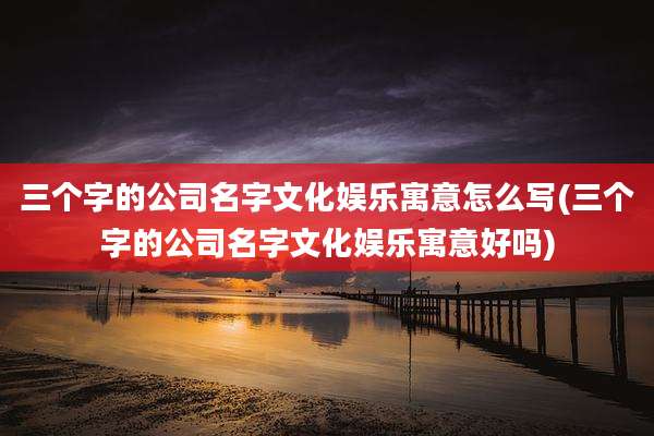 三个字的公司名字文化娱乐寓意怎么写(三个字的公司名字文化娱乐寓意好吗)
