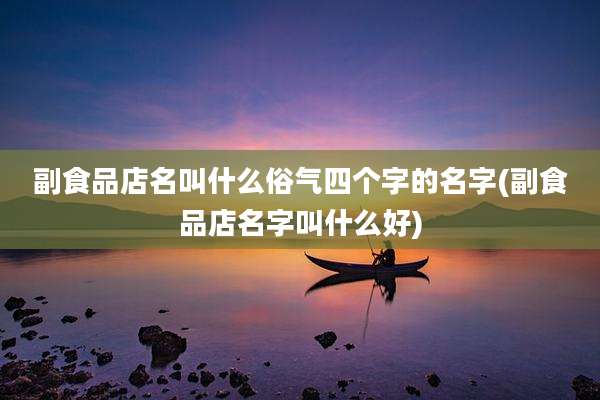 副食品店名叫什么俗气四个字的名字(副食品店名字叫什么好)